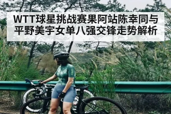 WTT球星挑战赛果阿站陈幸同与平野美宇女单八强交锋走势解析